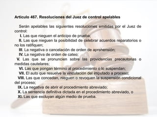 Artículo 467. Resoluciones del Juez de control apelables
Serán apelables las siguientes resoluciones emitidas por el Juez de
control:
I. Las que nieguen el anticipo de prueba;
II. Las que nieguen la posibilidad de celebrar acuerdos reparatorios o
no los ratifiquen;
III. La negativa o cancelación de orden de aprehensión;
IV. La negativa de orden de cateo;
V. Las que se pronuncien sobre las providencias precautorias o
medidas cautelares;
VI. Las que pongan término al procedimiento o lo suspendan;
VII. El auto que resuelve la vinculación del imputado a proceso;
VIII. Las que concedan, nieguen o revoquen la suspensión condicional
del proceso;
IX. La negativa de abrir el procedimiento abreviado;
X. La sentencia definitiva dictada en el procedimiento abreviado, o
XI. Las que excluyan algún medio de prueba.
 