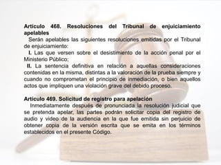 Artículo 468. Resoluciones del Tribunal de enjuiciamiento
apelables
Serán apelables las siguientes resoluciones emitidas por el Tribunal
de enjuiciamiento:
I. Las que versen sobre el desistimiento de la acción penal por el
Ministerio Público;
II. La sentencia definitiva en relación a aquellas consideraciones
contenidas en la misma, distintas a la valoración de la prueba siempre y
cuando no comprometan el principio de inmediación, o bien aquellos
actos que impliquen una violación grave del debido proceso.
Artículo 469. Solicitud de registro para apelación
Inmediatamente después de pronunciada la resolución judicial que
se pretenda apelar, las partes podrán solicitar copia del registro de
audio y video de la audiencia en la que fue emitida sin perjuicio de
obtener copia de la versión escrita que se emita en los términos
establecidos en el presente Código.
 