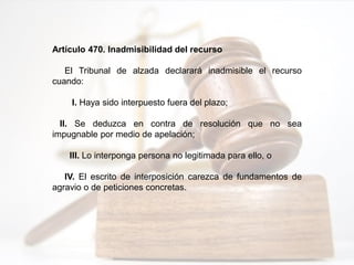 Artículo 470. Inadmisibilidad del recurso
El Tribunal de alzada declarará inadmisible el recurso
cuando:
I. Haya sido interpuesto fuera del plazo;
II. Se deduzca en contra de resolución que no sea
impugnable por medio de apelación;
III. Lo interponga persona no legitimada para ello, o
IV. El escrito de interposición carezca de fundamentos de
agravio o de peticiones concretas.
 
