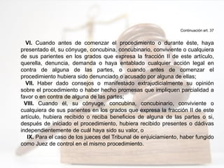 Continuación art. 37
VI. Cuando antes de comenzar el procedimiento o durante éste, haya
presentado él, su cónyuge, concubina, concubinario, conviviente o cualquiera
de sus parientes en los grados que expresa la fracción II de este artículo,
querella, denuncia, demanda o haya entablado cualquier acción legal en
contra de alguna de las partes, o cuando antes de comenzar el
procedimiento hubiera sido denunciado o acusado por alguna de ellas;
VII. Haber dado consejos o manifestado extrajudicialmente su opinión
sobre el procedimiento o haber hecho promesas que impliquen parcialidad a
favor o en contra de alguna de las partes;
VIII. Cuando él, su cónyuge, concubina, concubinario, conviviente o
cualquiera de sus parientes en los grados que expresa la fracción II de este
artículo, hubiera recibido o reciba beneficios de alguna de las partes o si,
después de iniciado el procedimiento, hubiera recibido presentes o dádivas
independientemente de cuál haya sido su valor, o
IX. Para el caso de los jueces del Tribunal de enjuiciamiento, haber fungido
como Juez de control en el mismo procedimiento.
 