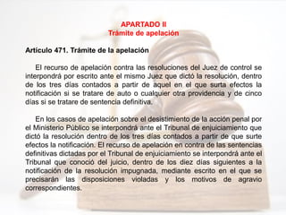 APARTADO II
Trámite de apelación
Artículo 471. Trámite de la apelación
El recurso de apelación contra las resoluciones del Juez de control se
interpondrá por escrito ante el mismo Juez que dictó la resolución, dentro
de los tres días contados a partir de aquel en el que surta efectos la
notificación si se tratare de auto o cualquier otra providencia y de cinco
días si se tratare de sentencia definitiva.
En los casos de apelación sobre el desistimiento de la acción penal por
el Ministerio Público se interpondrá ante el Tribunal de enjuiciamiento que
dictó la resolución dentro de los tres días contados a partir de que surte
efectos la notificación. El recurso de apelación en contra de las sentencias
definitivas dictadas por el Tribunal de enjuiciamiento se interpondrá ante el
Tribunal que conoció del juicio, dentro de los diez días siguientes a la
notificación de la resolución impugnada, mediante escrito en el que se
precisarán las disposiciones violadas y los motivos de agravio
correspondientes.
 