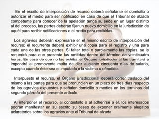 En el escrito de interposición de recurso deberá señalarse el domicilio o
autorizar el medio para ser notificado; en caso de que el Tribunal de alzada
competente para conocer de la apelación tenga su sede en un lugar distinto
al del proceso, las partes deberán fijar un nuevo domicilio en la jurisdicción de
aquél para recibir notificaciones o el medio para recibirlas.
Los agravios deberán expresarse en el mismo escrito de interposición del
recurso; el recurrente deberá exhibir una copia para el registro y una para
cada una de las otras partes. Si faltan total o parcialmente las copias, se le
requerirá para que presente las omitidas dentro del término de veinticuatro
horas. En caso de que no las exhiba, el Órgano jurisdiccional las tramitará e
impondrá al promovente multa de diez a ciento cincuenta días de salario,
excepto cuando éste sea el imputado o la víctima u ofendido.
Interpuesto el recurso, el Órgano jurisdiccional deberá correr traslado del
mismo a las partes para que se pronuncien en un plazo de tres días respecto
de los agravios expuestos y señalen domicilio o medios en los términos del
segundo párrafo del presente artículo.
Al interponer el recurso, al contestarlo o al adherirse a él, los interesados
podrán manifestar en su escrito su deseo de exponer oralmente alegatos
aclaratorios sobre los agravios ante el Tribunal de alzada.
 