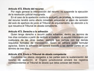 Artículo 472. Efecto del recurso
Por regla general la interposición del recurso no suspende la ejecución
de la resolución judicial impugnada.
En el caso de la apelación contra la exclusión de pruebas, la interposición
del recurso tendrá como efecto inmediato suspender el plazo de remisión
del auto de apertura de juicio al Tribunal de enjuiciamiento, en atención a lo
que resuelva el Tribunal de alzada competente.
Artículo 473. Derecho a la adhesión
Quien tenga derecho a recurrir podrá adherirse, dentro del término de
tres días contados a partir de recibido el traslado, al recurso interpuesto por
cualquiera de las otras partes, siempre que cumpla con los demás
requisitos formales de interposición. Quien se adhiera podrá formular
agravios. Sobre la adhesión se correrá traslado a las demás partes en un
término de tres días.
Artículo 474. Envío a Tribunal de alzada competente
Concluidos los plazos otorgados a las partes para la sustanciación del
recurso de apelación, el Órgano jurisdiccional enviará los registros
correspondientes al Tribunal de alzada que deba conocer del mismo.
 