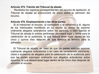 Artículo 475. Trámite del Tribunal de alzada
Recibidos los registros correspondientes del recurso de apelación, el
Tribunal de alzada se pronunciará de plano sobre la admisión del
recurso.
Artículo 476. Emplazamiento a las otras partes
Si al interponer el recurso, al contestarlo o al adherirse a él, alguno
de los interesados manifiesta en su escrito su deseo de exponer
oralmente alegatos aclaratorios sobre los agravios, o bien cuando el
Tribunal de alzada lo estime pertinente, decretará lugar y fecha para la
celebración de la audiencia, la que deberá tener lugar dentro de los
cinco y quince días después de que fenezca el término para la
adhesión.
El Tribunal de alzada, en caso de que las partes soliciten exponer
oralmente alegatos aclaratorios o en caso de considerarlo pertinente,
citará a audiencia de alegatos para la celebración de la audiencia para
que las partes expongan oralmente sus alegatos aclaratorios sobre
agravios, la que deberá tener lugar dentro de los cinco días después de
admitido el recurso.
 