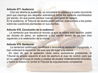 Artículo 477. Audiencia
Una vez abierta la audiencia, se concederá la palabra a la parte recurrente
para que exponga sus alegatos aclaratorios sobre los agravios manifestados
por escrito, sin que pueda plantear nuevos conceptos de agravio.
En la audiencia, el Tribunal de alzada podrá solicitar aclaraciones a las partes
sobre las cuestiones planteadas en sus escritos.
Artículo 478. Conclusión de la audiencia
La sentencia que resuelva el recurso al que se refiere esta sección, podrá
ser dictada de plano, en audiencia o por escrito dentro de los tres días
siguientes a la celebración de la misma.
Artículo 479. Sentencia
La sentencia confirmará, modificará o revocará la resolución impugnada, o
bien ordenará la reposición del acto que dio lugar a la misma.
En caso de que la apelación verse sobre exclusiones probatorias, el
Tribunal de alzada requerirá el auto de apertura al Juez de control, para que
en su caso se incluya el medio o medios de prueba indebidamente excluidos,
y hecho lo anterior lo remita al Tribunal de enjuiciamiento competente.
 