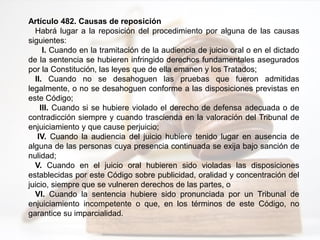 Artículo 482. Causas de reposición
Habrá lugar a la reposición del procedimiento por alguna de las causas
siguientes:
I. Cuando en la tramitación de la audiencia de juicio oral o en el dictado
de la sentencia se hubieren infringido derechos fundamentales asegurados
por la Constitución, las leyes que de ella emanen y los Tratados;
II. Cuando no se desahoguen las pruebas que fueron admitidas
legalmente, o no se desahoguen conforme a las disposiciones previstas en
este Código;
III. Cuando si se hubiere violado el derecho de defensa adecuada o de
contradicción siempre y cuando trascienda en la valoración del Tribunal de
enjuiciamiento y que cause perjuicio;
IV. Cuando la audiencia del juicio hubiere tenido lugar en ausencia de
alguna de las personas cuya presencia continuada se exija bajo sanción de
nulidad;
V. Cuando en el juicio oral hubieren sido violadas las disposiciones
establecidas por este Código sobre publicidad, oralidad y concentración del
juicio, siempre que se vulneren derechos de las partes, o
VI. Cuando la sentencia hubiere sido pronunciada por un Tribunal de
enjuiciamiento incompetente o que, en los términos de este Código, no
garantice su imparcialidad.
 
