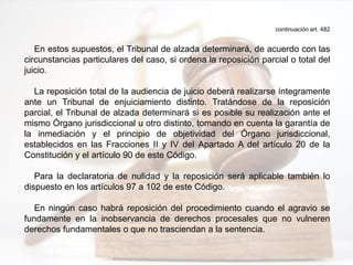 continuación art. 482
En estos supuestos, el Tribunal de alzada determinará, de acuerdo con las
circunstancias particulares del caso, si ordena la reposición parcial o total del
juicio.
La reposición total de la audiencia de juicio deberá realizarse íntegramente
ante un Tribunal de enjuiciamiento distinto. Tratándose de la reposición
parcial, el Tribunal de alzada determinará si es posible su realización ante el
mismo Órgano jurisdiccional u otro distinto, tomando en cuenta la garantía de
la inmediación y el principio de objetividad del Órgano jurisdiccional,
establecidos en las Fracciones II y IV del Apartado A del artículo 20 de la
Constitución y el artículo 90 de este Código.
Para la declaratoria de nulidad y la reposición será aplicable también lo
dispuesto en los artículos 97 a 102 de este Código.
En ningún caso habrá reposición del procedimiento cuando el agravio se
fundamente en la inobservancia de derechos procesales que no vulneren
derechos fundamentales o que no trasciendan a la sentencia.
 