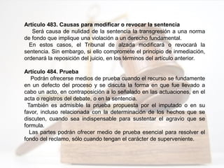 Artículo 483. Causas para modificar o revocar la sentencia
Será causa de nulidad de la sentencia la transgresión a una norma
de fondo que implique una violación a un derecho fundamental.
En estos casos, el Tribunal de alzada modificará o revocará la
sentencia. Sin embargo, si ello compromete el principio de inmediación,
ordenará la reposición del juicio, en los términos del artículo anterior.
Artículo 484. Prueba
Podrán ofrecerse medios de prueba cuando el recurso se fundamente
en un defecto del proceso y se discuta la forma en que fue llevado a
cabo un acto, en contraposición a lo señalado en las actuaciones, en el
acta o registros del debate, o en la sentencia.
También es admisible la prueba propuesta por el imputado o en su
favor, incluso relacionada con la determinación de los hechos que se
discuten, cuando sea indispensable para sustentar el agravio que se
formula.
Las partes podrán ofrecer medio de prueba esencial para resolver el
fondo del reclamo, sólo cuando tengan el carácter de superveniente.
 