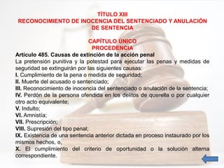 TÍTULO XIII
RECONOCIMIENTO DE INOCENCIA DEL SENTENCIADO Y ANULACIÓN
DE SENTENCIA
CAPÍTULO ÚNICO
PROCEDENCIA
Artículo 485. Causas de extinción de la acción penal
La pretensión punitiva y la potestad para ejecutar las penas y medidas de
seguridad se extinguirán por las siguientes causas:
I. Cumplimiento de la pena o medida de seguridad;
II. Muerte del acusado o sentenciado;
III. Reconocimiento de inocencia del sentenciado o anulación de la sentencia;
IV. Perdón de la persona ofendida en los delitos de querella o por cualquier
otro acto equivalente;
V. Indulto;
VI. Amnistía;
VII. Prescripción;
VIII. Supresión del tipo penal;
IX. Existencia de una sentencia anterior dictada en proceso instaurado por los
mismos hechos, o,
X. El cumplimiento del criterio de oportunidad o la solución alterna
correspondiente.
 