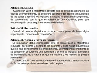 Artículo 38. Excusa
Cuando un Juez o Magistrado advierta que se actualiza alguna de las
causas de impedimento, se declarará separado del asunto sin audiencia
de las partes y remitirá los registros al Órgano jurisdiccional competente,
de conformidad con lo que establezca la Ley Orgánica, para que
resuelva quién debe seguir conociendo del mismo.
Artículo 39. Recusación
Cuando el Juez o Magistrado no se excuse a pesar de tener algún
impedimento, procederá la recusación.
Artículo 40. Tiempo y forma de recusar
La recusación debe interponerse ante el propio Juez o Magistrado
recusado, por escrito y dentro de las cuarenta y ocho horas siguientes a
que se tuvo conocimiento del impedimento. Se interpondrá oralmente si
se conoce en el curso de una audiencia y en ella se indicará, bajo pena
de inadmisibilidad, la causa en que se justifica y los medios de prueba
pertinentes.
Toda recusación que sea notoriamente improcedente o sea promovida
de forma extemporánea será desechada de plano.
 