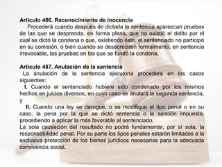 Artículo 486. Reconocimiento de inocencia
Procederá cuando después de dictada la sentencia aparezcan pruebas
de las que se desprenda, en forma plena, que no existió el delito por el
cual se dictó la condena o que, existiendo éste, el sentenciado no participó
en su comisión, o bien cuando se desacrediten formalmente, en sentencia
irrevocable, las pruebas en las que se fundó la condena.
Artículo 487. Anulación de la sentencia
La anulación de la sentencia ejecutoria procederá en los casos
siguientes:
I. Cuando el sentenciado hubiere sido condenado por los mismos
hechos en juicios diversos, en cuyo caso se anulará la segunda sentencia,
y
II. Cuando una ley se derogue, o se modifique el tipo penal o en su
caso, la pena por la que se dictó sentencia o la sanción impuesta,
procediendo a aplicar la más favorable al sentenciado.
La sola causación del resultado no podrá fundamentar, por sí sola, la
responsabilidad penal. Por su parte los tipos penales estarán limitados a la
exclusiva protección de los bienes jurídicos necesarios para la adecuada
convivencia social.
 