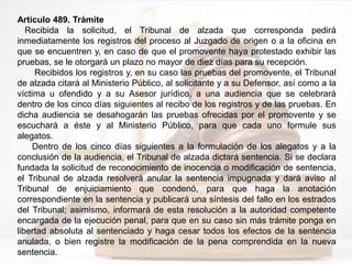 Artículo 489. Trámite
Recibida la solicitud, el Tribunal de alzada que corresponda pedirá
inmediatamente los registros del proceso al Juzgado de origen o a la oficina en
que se encuentren y, en caso de que el promovente haya protestado exhibir las
pruebas, se le otorgará un plazo no mayor de diez días para su recepción.
Recibidos los registros y, en su caso las pruebas del promovente, el Tribunal
de alzada citará al Ministerio Público, al solicitante y a su Defensor, así como a la
víctima u ofendido y a su Asesor jurídico, a una audiencia que se celebrará
dentro de los cinco días siguientes al recibo de los registros y de las pruebas. En
dicha audiencia se desahogarán las pruebas ofrecidas por el promovente y se
escuchará a éste y al Ministerio Público, para que cada uno formule sus
alegatos.
Dentro de los cinco días siguientes a la formulación de los alegatos y a la
conclusión de la audiencia, el Tribunal de alzada dictará sentencia. Si se declara
fundada la solicitud de reconocimiento de inocencia o modificación de sentencia,
el Tribunal de alzada resolverá anular la sentencia impugnada y dará aviso al
Tribunal de enjuiciamiento que condenó, para que haga la anotación
correspondiente en la sentencia y publicará una síntesis del fallo en los estrados
del Tribunal; asimismo, informará de esta resolución a la autoridad competente
encargada de la ejecución penal, para que en su caso sin más trámite ponga en
libertad absoluta al sentenciado y haga cesar todos los efectos de la sentencia
anulada, o bien registre la modificación de la pena comprendida en la nueva
sentencia.
 
