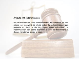 Artículo 490. Indemnización
En caso de que se dicte reconocimiento de inocencia, en ella
misma se resolverá de oficio sobre la indemnización que
proceda en términos de las disposiciones aplicables. La
indemnización sólo podrá acordarse a favor del beneficiario o
de sus herederos, según el caso.
 