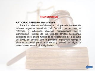 TRANSITORIOS
ARTÍCULO PRIMERO. Declaratoria
Para los efectos señalados en el párrafo tercero del
artículo segundo transitorio del Decreto por el que se
reforman y adicionan diversas disposiciones de la
Constitución Política de los Estados Unidos Mexicanos,
publicado en el Diario Oficial de la Federación el 18 de junio
de 2008, se declara que la presente legislación recoge el
sistema procesal penal acusatorio y entrará en vigor de
acuerdo con los artículos siguientes.
 
