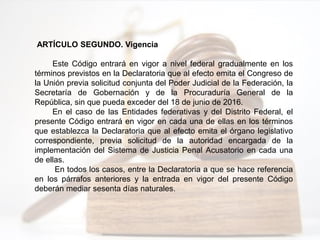 ARTÍCULO SEGUNDO. Vigencia
Este Código entrará en vigor a nivel federal gradualmente en los
términos previstos en la Declaratoria que al efecto emita el Congreso de
la Unión previa solicitud conjunta del Poder Judicial de la Federación, la
Secretaría de Gobernación y de la Procuraduría General de la
República, sin que pueda exceder del 18 de junio de 2016.
En el caso de las Entidades federativas y del Distrito Federal, el
presente Código entrará en vigor en cada una de ellas en los términos
que establezca la Declaratoria que al efecto emita el órgano legislativo
correspondiente, previa solicitud de la autoridad encargada de la
implementación del Sistema de Justicia Penal Acusatorio en cada una
de ellas.
En todos los casos, entre la Declaratoria a que se hace referencia
en los párrafos anteriores y la entrada en vigor del presente Código
deberán mediar sesenta días naturales.
 