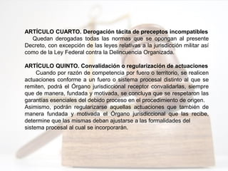 ARTÍCULO CUARTO. Derogación tácita de preceptos incompatibles
Quedan derogadas todas las normas que se opongan al presente
Decreto, con excepción de las leyes relativas a la jurisdicción militar así
como de la Ley Federal contra la Delincuencia Organizada.
ARTÍCULO QUINTO. Convalidación o regularización de actuaciones
Cuando por razón de competencia por fuero o territorio, se realicen
actuaciones conforme a un fuero o sistema procesal distinto al que se
remiten, podrá el Órgano jurisdiccional receptor convalidarlas, siempre
que de manera, fundada y motivada, se concluya que se respetaron las
garantías esenciales del debido proceso en el procedimiento de origen.
Asimismo, podrán regularizarse aquellas actuaciones que también de
manera fundada y motivada el Órgano jurisdiccional que las recibe,
determine que las mismas deban ajustarse a las formalidades del
sistema procesal al cual se incorporarán.
 