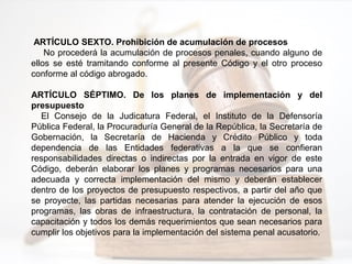 ARTÍCULO SEXTO. Prohibición de acumulación de procesos
No procederá la acumulación de procesos penales, cuando alguno de
ellos se esté tramitando conforme al presente Código y el otro proceso
conforme al código abrogado.
ARTÍCULO SÉPTIMO. De los planes de implementación y del
presupuesto
El Consejo de la Judicatura Federal, el Instituto de la Defensoría
Pública Federal, la Procuraduría General de la República, la Secretaría de
Gobernación, la Secretaría de Hacienda y Crédito Público y toda
dependencia de las Entidades federativas a la que se confieran
responsabilidades directas o indirectas por la entrada en vigor de este
Código, deberán elaborar los planes y programas necesarios para una
adecuada y correcta implementación del mismo y deberán establecer
dentro de los proyectos de presupuesto respectivos, a partir del año que
se proyecte, las partidas necesarias para atender la ejecución de esos
programas, las obras de infraestructura, la contratación de personal, la
capacitación y todos los demás requerimientos que sean necesarios para
cumplir los objetivos para la implementación del sistema penal acusatorio.
 
