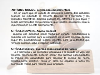 ARTÍCULO OCTAVO. Legislación complementaria
En un plazo que no exceda de doscientos setenta días naturales
después de publicado el presente Decreto, la Federación y las
entidades federativas deberán publicar las reformas a sus leyes y
demás normatividad complementaria que resulten necesarias para la
implementación de este ordenamiento.
ARTÍCULO NOVENO. Auxilio procesal
Cuando una autoridad penal reciba por exhorto, mandamiento o
comisión, una solicitud para la realización de un acto procesal, deberá
seguir los procedimientos legales vigentes para la autoridad que
remite la solicitud, salvo excepción justificada.
ARTÍCULO DÉCIMO. Cuerpos especializados de Policía
La Federación y las entidades federativas a la entrada en vigor del
presente ordenamiento, deberán contar con cuerpos especializados
de Policía con capacidades para procesar la escena del hecho
probablemente delictivo, hasta en tanto se capacite a todos los
cuerpos de Policía para realizar tales funciones.
 