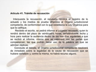 Artículo 41. Trámite de recusación
Interpuesta la recusación, el recusado remitirá el registro de lo
actuado y los medios de prueba ofrecidos al Órgano jurisdiccional
competente, de conformidad con lo que establezca la Ley Orgánica para
que la califique.
Recibido el escrito, se pedirá informe al juzgador recusado, quien lo
rendirá dentro del plazo de veinticuatro horas, señalándosele fecha y
hora para realizar la audiencia dentro de los tres días siguientes a que
se recibió el informe, misma que se celebrará con las partes que
comparezcan, las que podrán hacer uso de la palabra sin que se
admitan réplicas.
Concluido el debate, el Órgano jurisdiccional competente resolverá
de inmediato sobre la legalidad de la causa de recusación que se
hubiere señalado y, contra la misma, no habrá recurso alguno.
 