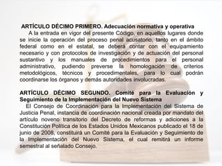 ARTÍCULO DÉCIMO PRIMERO. Adecuación normativa y operativa
A la entrada en vigor del presente Código, en aquellos lugares donde
se inicie la operación del proceso penal acusatorio, tanto en el ámbito
federal como en el estatal, se deberá contar con el equipamiento
necesario y con protocolos de investigación y de actuación del personal
sustantivo y los manuales de procedimientos para el personal
administrativo, pudiendo preverse la homologación de criterios
metodológicos, técnicos y procedimentales, para lo cual podrán
coordinarse los órganos y demás autoridades involucradas.
ARTÍCULO DÉCIMO SEGUNDO. Comité para la Evaluación y
Seguimiento de la Implementación del Nuevo Sistema
El Consejo de Coordinación para la Implementación del Sistema de
Justicia Penal, instancia de coordinación nacional creada por mandato del
artículo noveno transitorio del Decreto de reformas y adiciones a la
Constitución Política de los Estados Unidos Mexicanos publicado el 18 de
junio de 2008, constituirá un Comité para la Evaluación y Seguimiento de
la Implementación del Nuevo Sistema, el cual remitirá un informe
semestral al señalado Consejo.
 