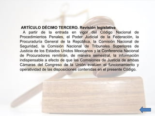 ARTÍCULO DÉCIMO TERCERO. Revisión legislativa
A partir de la entrada en vigor del Código Nacional de
Procedimientos Penales, el Poder Judicial de la Federación, la
Procuraduría General de la República, la Comisión Nacional de
Seguridad, la Comisión Nacional de Tribunales Superiores de
Justicia de los Estados Unidos Mexicanos y la Conferencia Nacional
de Procuradores remitirán, de manera semestral, la información
indispensable a efecto de que las Comisiones de Justicia de ambas
Cámaras del Congreso de la Unión evalúen el funcionamiento y
operatividad de las disposiciones contenidas en el presente Código.
 