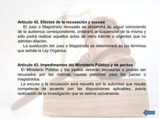 Artículo 42. Efectos de la recusación y excusa
El Juez o Magistrado recusado se abstendrá de seguir conociendo
de la audiencia correspondiente, ordenará la suspensión de la misma y
sólo podrá realizar aquellos actos de mero trámite o urgentes que no
admitan dilación.
La sustitución del Juez o Magistrado se determinará en los términos
que señale la Ley Orgánica.
Artículo 43. Impedimentos del Ministerio Público y de peritos
El Ministerio Público y los peritos deberán excusarse o podrán ser
recusados por las mismas causas previstas para los jueces o
magistrados.
La excusa o la recusación será resuelta por la autoridad que resulte
competente de acuerdo con las disposiciones aplicables, previa
realización de la investigación que se estime conveniente.
 