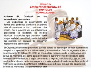 Artículo 44. Oralidad de las
actuaciones procesales
Las audiencias se desarrollarán de
forma oral, pudiendo auxiliarse las partes
con documentos o con cualquier otro
medio. En la práctica de las actuaciones
procesales se utilizarán los medios
técnicos disponibles que permitan darle
mayor agilidad, exactitud y autenticidad a
las mismas, sin perjuicio de conservar
registro de lo acontecido.
TÍTULO IV
ACTOS PROCEDIMENTALES
CAPÍTULO I
FORMALIDADES
El Órgano jurisdiccional propiciará que las partes se abstengan de leer documentos
completos o apuntes de sus actuaciones que demuestren falta de argumentación y
desconocimiento del asunto. Sólo se podrán leer registros de la investigación para
apoyo de memoria, así como para demostrar o superar contradicciones; la parte
interesada en dar lectura a algún documento o registro, solicitará al juzgador que
presida la audiencia, autorización para proceder a ello indicando específicamente el
motivo de su solicitud conforme lo establece este artículo, sin que ello sea motivo
de que se reemplace la argumentación oral.
 
