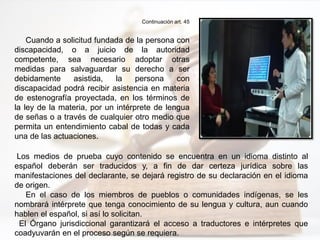 Continuación art. 45
Cuando a solicitud fundada de la persona con
discapacidad, o a juicio de la autoridad
competente, sea necesario adoptar otras
medidas para salvaguardar su derecho a ser
debidamente asistida, la persona con
discapacidad podrá recibir asistencia en materia
de estenografía proyectada, en los términos de
la ley de la materia, por un intérprete de lengua
de señas o a través de cualquier otro medio que
permita un entendimiento cabal de todas y cada
una de las actuaciones.
Los medios de prueba cuyo contenido se encuentra en un idioma distinto al
español deberán ser traducidos y, a fin de dar certeza jurídica sobre las
manifestaciones del declarante, se dejará registro de su declaración en el idioma
de origen.
En el caso de los miembros de pueblos o comunidades indígenas, se les
nombrará intérprete que tenga conocimiento de su lengua y cultura, aun cuando
hablen el español, si así lo solicitan.
El Órgano jurisdiccional garantizará el acceso a traductores e intérpretes que
coadyuvarán en el proceso según se requiera.
 