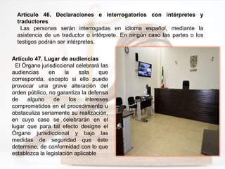 Artículo 46. Declaraciones e interrogatorios con intérpretes y
traductores
Las personas serán interrogadas en idioma español, mediante la
asistencia de un traductor o intérprete. En ningún caso las partes o los
testigos podrán ser intérpretes.
Artículo 47. Lugar de audiencias
El Órgano jurisdiccional celebrará las
audiencias en la sala que
corresponda, excepto si ello puede
provocar una grave alteración del
orden público, no garantiza la defensa
de alguno de los intereses
comprometidos en el procedimiento u
obstaculiza seriamente su realización,
en cuyo caso se celebrarán en el
lugar que para tal efecto designe el
Órgano jurisdiccional y bajo las
medidas de seguridad que éste
determine, de conformidad con lo que
establezca la legislación aplicable
 