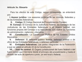 Artículo 3o. Glosario
Para los efectos de este Código, según corresponda, se entenderá
por:
I. Asesor jurídico: Los asesores jurídicos de las víctimas, federales y
de las Entidades federativas;
II. Código: El Código Nacional de Procedimientos Penales;
III. Consejo: El Consejo de la Judicatura Federal, los Consejos de las
Judicaturas de las Entidades federativas o el órgano judicial, con
funciones propias del Consejo o su equivalente, que realice las funciones
de administración, vigilancia y disciplina;
IV. Constitución: La Constitución Política de los Estados Unidos
Mexicanos;
V. Defensor: El defensor público federal, defensor público o de
oficio de las Entidades federativas, o defensor particular;
VI. Entidades federativas: Las partes integrantes de la Federación
a que se refiere el artículo 43 de la Constitución;
VII. Juez de control: El Órgano jurisdiccional del fuero federal o del
fuero común que interviene desde el principio del procedimiento y hasta el
dictado del auto de apertura a juicio, ya sea local o federal;
 