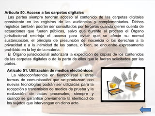Artículo 50. Acceso a las carpetas digitales
Las partes siempre tendrán acceso al contenido de las carpetas digitales
consistente en los registros de las audiencias y complementarios. Dichos
registros también podrán ser consultados por terceros cuando dieren cuenta de
actuaciones que fueren públicas, salvo que durante el proceso el Órgano
jurisdiccional restrinja el acceso para evitar que se afecte su normal
sustanciación, el principio de presunción de inocencia o los derechos a la
privacidad o a la intimidad de las partes, o bien, se encuentre expresamente
prohibido en la ley de la materia.
El Órgano jurisdiccional autorizará la expedición de copias de los contenidos
de las carpetas digitales o de la parte de ellos que le fueren solicitados por las
partes.
Artículo 51. Utilización de medios electrónicos
La videoconferencia en tiempo real u otras
formas de comunicación que se produzcan con
nuevas tecnologías podrán ser utilizadas para la
recepción y transmisión de medios de prueba y la
realización de actos procesales, siempre y
cuando se garantice previamente la identidad de
los sujetos que intervengan en dicho acto.
 
