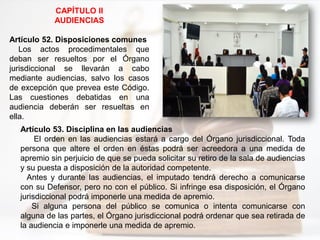 CAPÍTULO II
AUDIENCIAS
Artículo 52. Disposiciones comunes
Los actos procedimentales que
deban ser resueltos por el Órgano
jurisdiccional se llevarán a cabo
mediante audiencias, salvo los casos
de excepción que prevea este Código.
Las cuestiones debatidas en una
audiencia deberán ser resueltas en
ella.
Artículo 53. Disciplina en las audiencias
El orden en las audiencias estará a cargo del Órgano jurisdiccional. Toda
persona que altere el orden en éstas podrá ser acreedora a una medida de
apremio sin perjuicio de que se pueda solicitar su retiro de la sala de audiencias
y su puesta a disposición de la autoridad competente.
Antes y durante las audiencias, el imputado tendrá derecho a comunicarse
con su Defensor, pero no con el público. Si infringe esa disposición, el Órgano
jurisdiccional podrá imponerle una medida de apremio.
Si alguna persona del público se comunica o intenta comunicarse con
alguna de las partes, el Órgano jurisdiccional podrá ordenar que sea retirada de
la audiencia e imponerle una medida de apremio.
 
