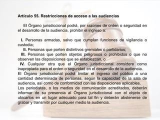 Artículo 55. Restricciones de acceso a las audiencias
El Órgano jurisdiccional podrá, por razones de orden o seguridad en
el desarrollo de la audiencia, prohibir el ingreso a:
I. Personas armadas, salvo que cumplan funciones de vigilancia o
custodia;
II. Personas que porten distintivos gremiales o partidarios;
III. Personas que porten objetos peligrosos o prohibidos o que no
observen las disposiciones que se establezcan, o
IV. Cualquier otra que el Órgano jurisdiccional considere como
inapropiada para el orden o seguridad en el desarrollo de la audiencia.
El Órgano jurisdiccional podrá limitar el ingreso del público a una
cantidad determinada de personas, según la capacidad de la sala de
audiencia, así como de conformidad con las disposiciones aplicables.
Los periodistas, o los medios de comunicación acreditados, deberán
informar de su presencia al Órgano jurisdiccional con el objeto de
ubicarlos en un lugar adecuado para tal fin y deberán abstenerse de
grabar y transmitir por cualquier medio la audiencia.
 