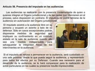 Artículo 56. Presencia del imputado en las audiencias
Las audiencias se realizarán con la presencia ininterrumpida de quien o
quienes integren el Órgano jurisdiccional y de las partes que intervienen en el
proceso, salvo disposición en contrario. El imputado no podrá retirarse de la
audiencia sin autorización del Órgano jurisdiccional.
El imputado asistirá a la audiencia libre en su
persona y ocupará un asiento a lado de su
defensor. Sólo en casos excepcionales podrán
disponerse medidas de seguridad que
impliquen su confinamiento en un cubículo
aislado en la sala de audiencia, cuando ello
sea una medida indispensable para
salvaguardar la integridad física de los
intervinientes en la audiencia.
Si el imputado se rehúsa a permanecer en la audiencia, será custodiado en
una sala próxima, desde la que pueda seguir la audiencia, y representado
para todos los efectos por su Defensor. Cuando sea necesario para el
desarrollo de la audiencia, se le hará comparecer para la realización de
actos particulares en los cuales su presencia resulte imprescindible
 