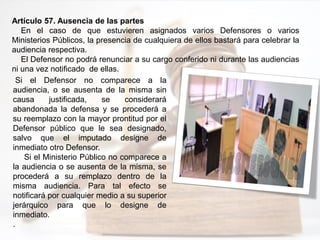 Artículo 57. Ausencia de las partes
En el caso de que estuvieren asignados varios Defensores o varios
Ministerios Públicos, la presencia de cualquiera de ellos bastará para celebrar la
audiencia respectiva.
El Defensor no podrá renunciar a su cargo conferido ni durante las audiencias
ni una vez notificado de ellas.
Si el Defensor no comparece a la
audiencia, o se ausenta de la misma sin
causa justificada, se considerará
abandonada la defensa y se procederá a
su reemplazo con la mayor prontitud por el
Defensor público que le sea designado,
salvo que el imputado designe de
inmediato otro Defensor.
Si el Ministerio Público no comparece a
la audiencia o se ausenta de la misma, se
procederá a su remplazo dentro de la
misma audiencia. Para tal efecto se
notificará por cualquier medio a su superior
jerárquico para que lo designe de
inmediato.
.
 