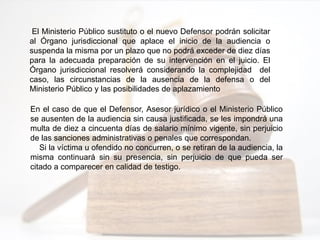 El Ministerio Público sustituto o el nuevo Defensor podrán solicitar
al Órgano jurisdiccional que aplace el inicio de la audiencia o
suspenda la misma por un plazo que no podrá exceder de diez días
para la adecuada preparación de su intervención en el juicio. El
Órgano jurisdiccional resolverá considerando la complejidad del
caso, las circunstancias de la ausencia de la defensa o del
Ministerio Público y las posibilidades de aplazamiento
En el caso de que el Defensor, Asesor jurídico o el Ministerio Público
se ausenten de la audiencia sin causa justificada, se les impondrá una
multa de diez a cincuenta días de salario mínimo vigente, sin perjuicio
de las sanciones administrativas o penales que correspondan.
Si la víctima u ofendido no concurren, o se retiran de la audiencia, la
misma continuará sin su presencia, sin perjuicio de que pueda ser
citado a comparecer en calidad de testigo.
 