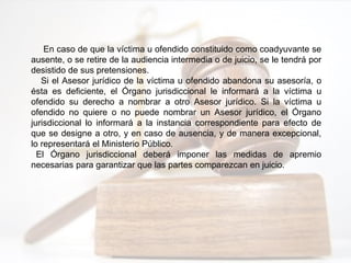 En caso de que la víctima u ofendido constituido como coadyuvante se
ausente, o se retire de la audiencia intermedia o de juicio, se le tendrá por
desistido de sus pretensiones.
Si el Asesor jurídico de la víctima u ofendido abandona su asesoría, o
ésta es deficiente, el Órgano jurisdiccional le informará a la víctima u
ofendido su derecho a nombrar a otro Asesor jurídico. Si la víctima u
ofendido no quiere o no puede nombrar un Asesor jurídico, el Órgano
jurisdiccional lo informará a la instancia correspondiente para efecto de
que se designe a otro, y en caso de ausencia, y de manera excepcional,
lo representará el Ministerio Público.
El Órgano jurisdiccional deberá imponer las medidas de apremio
necesarias para garantizar que las partes comparezcan en juicio.
 