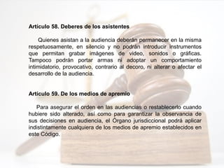 Artículo 58. Deberes de los asistentes
Quienes asistan a la audiencia deberán permanecer en la misma
respetuosamente, en silencio y no podrán introducir instrumentos
que permitan grabar imágenes de video, sonidos o gráficas.
Tampoco podrán portar armas ni adoptar un comportamiento
intimidatorio, provocativo, contrario al decoro, ni alterar o afectar el
desarrollo de la audiencia.
Artículo 59. De los medios de apremio
Para asegurar el orden en las audiencias o restablecerlo cuando
hubiere sido alterado, así como para garantizar la observancia de
sus decisiones en audiencia, el Órgano jurisdiccional podrá aplicar
indistintamente cualquiera de los medios de apremio establecidos en
este Código.
 