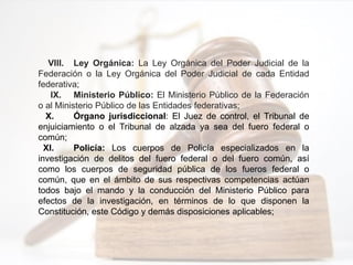 VIII. Ley Orgánica: La Ley Orgánica del Poder Judicial de la
Federación o la Ley Orgánica del Poder Judicial de cada Entidad
federativa;
IX. Ministerio Público: El Ministerio Público de la Federación
o al Ministerio Público de las Entidades federativas;
X. Órgano jurisdiccional: El Juez de control, el Tribunal de
enjuiciamiento o el Tribunal de alzada ya sea del fuero federal o
común;
XI. Policía: Los cuerpos de Policía especializados en la
investigación de delitos del fuero federal o del fuero común, así
como los cuerpos de seguridad pública de los fueros federal o
común, que en el ámbito de sus respectivas competencias actúan
todos bajo el mando y la conducción del Ministerio Público para
efectos de la investigación, en términos de lo que disponen la
Constitución, este Código y demás disposiciones aplicables;
 