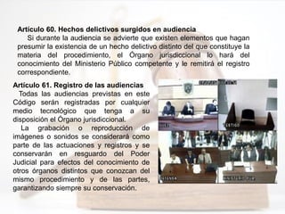 Artículo 60. Hechos delictivos surgidos en audiencia
Si durante la audiencia se advierte que existen elementos que hagan
presumir la existencia de un hecho delictivo distinto del que constituye la
materia del procedimiento, el Órgano jurisdiccional lo hará del
conocimiento del Ministerio Público competente y le remitirá el registro
correspondiente.
Artículo 61. Registro de las audiencias
Todas las audiencias previstas en este
Código serán registradas por cualquier
medio tecnológico que tenga a su
disposición el Órgano jurisdiccional.
La grabación o reproducción de
imágenes o sonidos se considerará como
parte de las actuaciones y registros y se
conservarán en resguardo del Poder
Judicial para efectos del conocimiento de
otros órganos distintos que conozcan del
mismo procedimiento y de las partes,
garantizando siempre su conservación.
 
