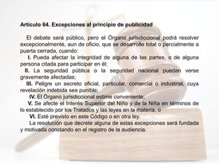 Artículo 64. Excepciones al principio de publicidad
El debate será público, pero el Órgano jurisdiccional podrá resolver
excepcionalmente, aun de oficio, que se desarrolle total o parcialmente a
puerta cerrada, cuando:
I. Pueda afectar la integridad de alguna de las partes, o de alguna
persona citada para participar en él;
II. La seguridad pública o la seguridad nacional puedan verse
gravemente afectadas;
III. Peligre un secreto oficial, particular, comercial o industrial, cuya
revelación indebida sea punible;
IV. El Órgano jurisdiccional estime conveniente;
V. Se afecte el Interés Superior del Niño y de la Niña en términos de
lo establecido por los Tratados y las leyes en la materia, o
VI. Esté previsto en este Código o en otra ley.
La resolución que decrete alguna de estas excepciones será fundada
y motivada constando en el registro de la audiencia.
 