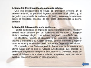 Artículo 65. Continuación de audiencia pública
Una vez desaparecida la causa de excepción prevista en el
artículo anterior, se permitirá ingresar nuevamente al público y, el
juzgador que presida la audiencia de juicio, informará brevemente
sobre el resultado esencial de los actos desarrollados a puerta
cerrada.
Artículo 66. Intervención en la audiencia
En las audiencias, el imputado podrá defenderse por sí mismo y
deberá estar asistido por un licenciado en derecho o abogado
titulado que haya elegido o se le haya designado como Defensor.
El Ministerio Público, el imputado o su Defensor, así como la
víctima u ofendido y su Asesor jurídico, podrán intervenir y replicar
cuantas veces y en el orden que lo autorice el Órgano jurisdiccional.
El imputado o su Defensor podrán hacer uso de la palabra en
último lugar, por lo que el Órgano jurisdiccional que preside la
audiencia preguntará siempre al imputado o su Defensor, antes de
cerrar el debate o la audiencia misma, si quieren hacer uso de la
palabra, concediéndosela en caso afirmativo.
 