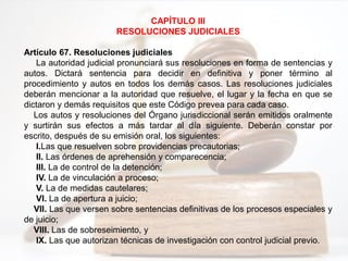 CAPÍTULO III
RESOLUCIONES JUDICIALES
Artículo 67. Resoluciones judiciales
La autoridad judicial pronunciará sus resoluciones en forma de sentencias y
autos. Dictará sentencia para decidir en definitiva y poner término al
procedimiento y autos en todos los demás casos. Las resoluciones judiciales
deberán mencionar a la autoridad que resuelve, el lugar y la fecha en que se
dictaron y demás requisitos que este Código prevea para cada caso.
Los autos y resoluciones del Órgano jurisdiccional serán emitidos oralmente
y surtirán sus efectos a más tardar al día siguiente. Deberán constar por
escrito, después de su emisión oral, los siguientes:
I.Las que resuelven sobre providencias precautorias;
II. Las órdenes de aprehensión y comparecencia;
III. La de control de la detención;
IV. La de vinculación a proceso;
V. La de medidas cautelares;
VI. La de apertura a juicio;
VII. Las que versen sobre sentencias definitivas de los procesos especiales y
de juicio;
VIII. Las de sobreseimiento, y
IX. Las que autorizan técnicas de investigación con control judicial previo.
 