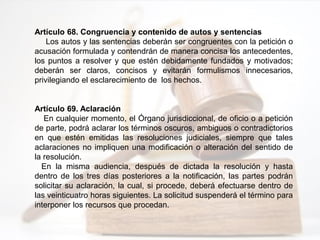 Artículo 68. Congruencia y contenido de autos y sentencias
Los autos y las sentencias deberán ser congruentes con la petición o
acusación formulada y contendrán de manera concisa los antecedentes,
los puntos a resolver y que estén debidamente fundados y motivados;
deberán ser claros, concisos y evitarán formulismos innecesarios,
privilegiando el esclarecimiento de los hechos.
Artículo 69. Aclaración
En cualquier momento, el Órgano jurisdiccional, de oficio o a petición
de parte, podrá aclarar los términos oscuros, ambiguos o contradictorios
en que estén emitidas las resoluciones judiciales, siempre que tales
aclaraciones no impliquen una modificación o alteración del sentido de
la resolución.
En la misma audiencia, después de dictada la resolución y hasta
dentro de los tres días posteriores a la notificación, las partes podrán
solicitar su aclaración, la cual, si procede, deberá efectuarse dentro de
las veinticuatro horas siguientes. La solicitud suspenderá el término para
interponer los recursos que procedan.
 