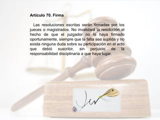 Artículo 70. Firma
Las resoluciones escritas serán firmadas por los
jueces o magistrados. No invalidará la resolución el
hecho de que el juzgador no la haya firmado
oportunamente, siempre que la falta sea suplida y no
exista ninguna duda sobre su participación en el acto
que debió suscribir, sin perjuicio de la
responsabilidad disciplinaria a que haya lugar.
 