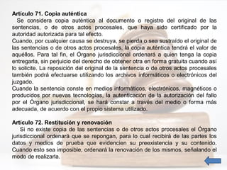Artículo 71. Copia auténtica
Se considera copia auténtica al documento o registro del original de las
sentencias, o de otros actos procesales, que haya sido certificado por la
autoridad autorizada para tal efecto.
Cuando, por cualquier causa se destruya, se pierda o sea sustraído el original de
las sentencias o de otros actos procesales, la copia auténtica tendrá el valor de
aquéllos. Para tal fin, el Órgano jurisdiccional ordenará a quien tenga la copia
entregarla, sin perjuicio del derecho de obtener otra en forma gratuita cuando así
lo solicite. La reposición del original de la sentencia o de otros actos procesales
también podrá efectuarse utilizando los archivos informáticos o electrónicos del
juzgado.
Cuando la sentencia conste en medios informáticos, electrónicos, magnéticos o
producidos por nuevas tecnologías, la autenticación de la autorización del fallo
por el Órgano jurisdiccional, se hará constar a través del medio o forma más
adecuada, de acuerdo con el propio sistema utilizado.
Artículo 72. Restitución y renovación
Si no existe copia de las sentencias o de otros actos procesales el Órgano
jurisdiccional ordenará que se repongan, para lo cual recibirá de las partes los
datos y medios de prueba que evidencien su preexistencia y su contenido.
Cuando esto sea imposible, ordenará la renovación de los mismos, señalando el
modo de realizarla.
 