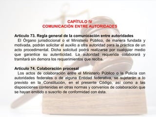 CAPÍTULO IV
COMUNICACIÓN ENTRE AUTORIDADES
Artículo 73. Regla general de la comunicación entre autoridades
El Órgano jurisdiccional o el Ministerio Público, de manera fundada y
motivada, podrán solicitar el auxilio a otra autoridad para la práctica de un
acto procedimental. Dicha solicitud podrá realizarse por cualquier medio
que garantice su autenticidad. La autoridad requerida colaborará y
tramitará sin demora los requerimientos que reciba.
Artículo 74. Colaboración procesal
Los actos de colaboración entre el Ministerio Público o la Policía con
autoridades federales o de alguna Entidad federativa, se sujetarán a lo
previsto en la Constitución, en el presente Código, así como a las
disposiciones contenidas en otras normas y convenios de colaboración que
se hayan emitido o suscrito de conformidad con ésta.
 