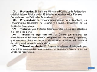 XII. Procurador: El titular del Ministerio Público de la Federación
o del Ministerio Público de las Entidades federativas o los Fiscales
Generales en las Entidades federativas;
XIII. Procuraduría: La Procuraduría General de la República, las
Procuradurías Generales de Justicia y Fiscalías Generales de las
Entidades federativas;
XIV. Tratados: Los Tratados Internacionales en los que el Estado
mexicano sea parte;
XV. Tribunal de enjuiciamiento: El Órgano jurisdiccional del
fuero federal o del fuero común integrado por uno o tres juzgadores,
que interviene después del auto de apertura a juicio oral, hasta el
dictado y explicación de sentencia, y
XVI. Tribunal de alzada: El Órgano jurisdiccional integrado por
uno o tres magistrados, que resuelve la apelación, federal o de las
Entidades federativas.
 