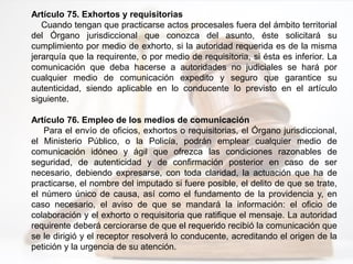 Artículo 75. Exhortos y requisitorias
Cuando tengan que practicarse actos procesales fuera del ámbito territorial
del Órgano jurisdiccional que conozca del asunto, éste solicitará su
cumplimiento por medio de exhorto, si la autoridad requerida es de la misma
jerarquía que la requirente, o por medio de requisitoria, si ésta es inferior. La
comunicación que deba hacerse a autoridades no judiciales se hará por
cualquier medio de comunicación expedito y seguro que garantice su
autenticidad, siendo aplicable en lo conducente lo previsto en el artículo
siguiente.
Artículo 76. Empleo de los medios de comunicación
Para el envío de oficios, exhortos o requisitorias, el Órgano jurisdiccional,
el Ministerio Público, o la Policía, podrán emplear cualquier medio de
comunicación idóneo y ágil que ofrezca las condiciones razonables de
seguridad, de autenticidad y de confirmación posterior en caso de ser
necesario, debiendo expresarse, con toda claridad, la actuación que ha de
practicarse, el nombre del imputado si fuere posible, el delito de que se trate,
el número único de causa, así como el fundamento de la providencia y, en
caso necesario, el aviso de que se mandará la información: el oficio de
colaboración y el exhorto o requisitoria que ratifique el mensaje. La autoridad
requirente deberá cerciorarse de que el requerido recibió la comunicación que
se le dirigió y el receptor resolverá lo conducente, acreditando el origen de la
petición y la urgencia de su atención.
 