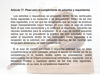 Artículo 77. Plazo para el cumplimiento de exhortos y requisitorias
Los exhortos o requisitorias se proveerán dentro de las veinticuatro
horas siguientes a su recepción y se despacharán dentro de los tres
días siguientes, a no ser que las actuaciones que se hayan de practicar
exijan necesariamente mayor tiempo, en cuyo caso, el Juez de control
fijará el que crea conveniente y lo notificará al requirente, indicando las
razones existentes para la ampliación. Si el Juez de control requerido
estima que no es procedente la práctica del acto solicitado, lo hará
saber al requirente dentro de las veinticuatro horas siguientes a la
recepción de la solicitud, con indicación expresa de las razones que
tenga para abstenerse de darle cumplimiento.
Si el Juez de control exhortado o requerido estimare que no debe
cumplimentarse el acto solicitado, porque el asunto no resulta ser de su
competencia o si tuviere dudas sobre su procedencia, podrá
comunicarse con el Órgano jurisdiccional exhortante o requirente, oirá al
Ministerio Público y resolverá dentro de los tres días siguientes,
promoviendo, en su caso, la competencia respectiva
 